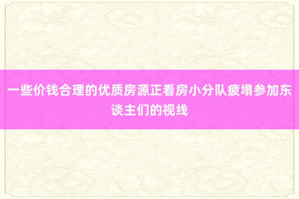 一些价钱合理的优质房源正看房小分队疲塌参加东谈主们的视线